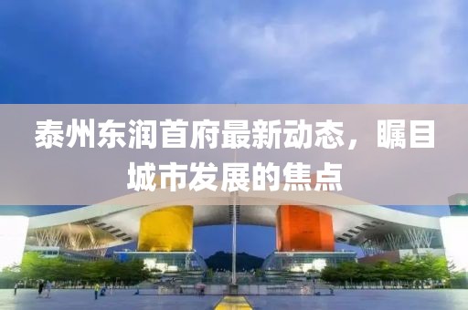 泰州东润首府最新动态，瞩目城市发展的焦点