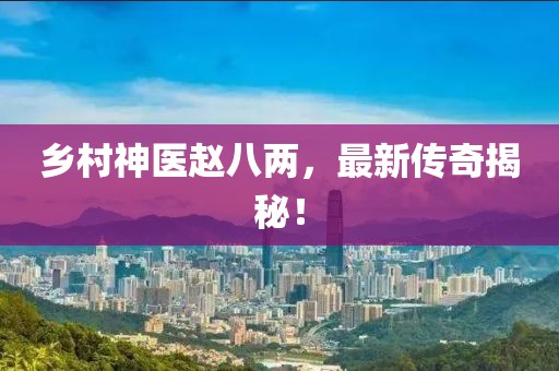 乡村神医赵八两，最新传奇揭秘！