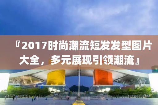 『2017时尚潮流短发发型图片大全，多元展现引领潮流』