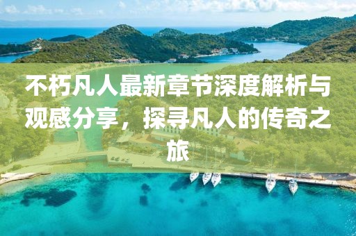 不朽凡人最新章节深度解析与观感分享，探寻凡人的传奇之旅