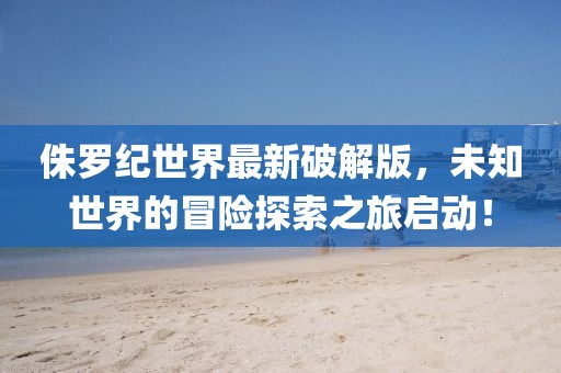 侏罗纪世界最新破解版，未知世界的冒险探索之旅启动！