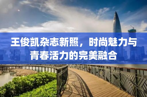 王俊凯杂志新照，时尚魅力与青春活力的完美融合