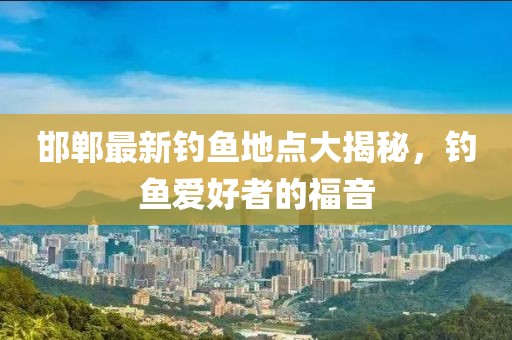 邯郸最新钓鱼地点大揭秘，钓鱼爱好者的福音