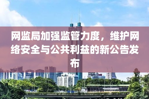 网监局加强监管力度，维护网络安全与公共利益的新公告发布
