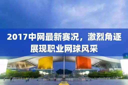 2017中网最新赛况，激烈角逐展现职业网球风采