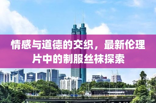 情感与道德的交织，最新伦理片中的制服丝袜探索