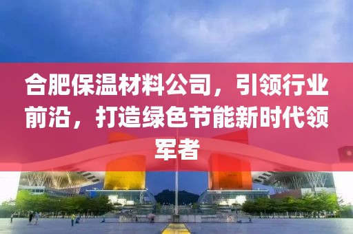合肥保温材料公司，引领行业前沿，打造绿色节能新时代领军者