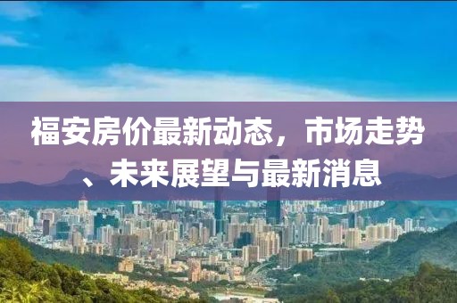 福安房价最新动态，市场走势、未来展望与最新消息