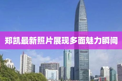 郑凯最新照片展现多面魅力瞬间