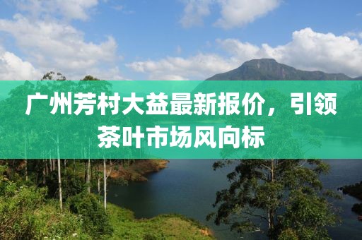 广州芳村大益最新报价，引领茶叶市场风向标