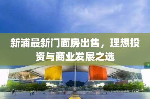 新浦最新门面房出售，理想投资与商业发展之选