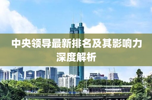中央领导最新排名及其影响力深度解析