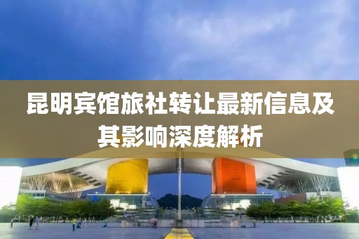 昆明宾馆旅社转让最新信息及其影响深度解析