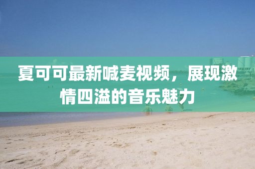 夏可可最新喊麦视频，展现激情四溢的音乐魅力