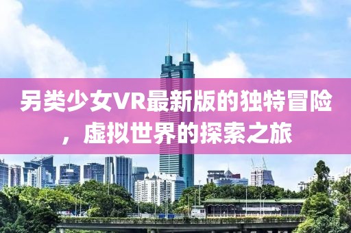 另类少女VR最新版的独特冒险，虚拟世界的探索之旅