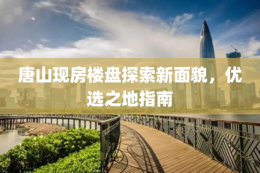 唐山现房楼盘探索新面貌，优选之地指南