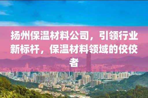扬州保温材料公司，引领行业新标杆，保温材料领域的佼佼者