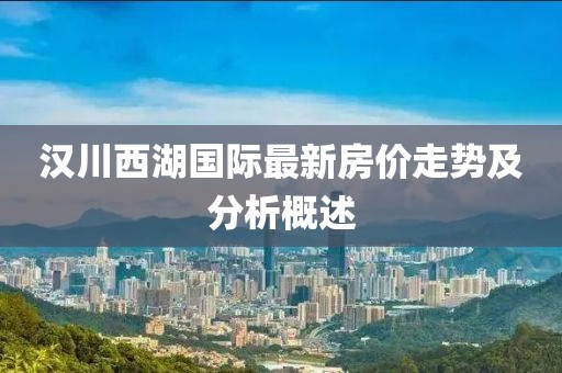 汉川西湖国际最新房价走势及分析概述