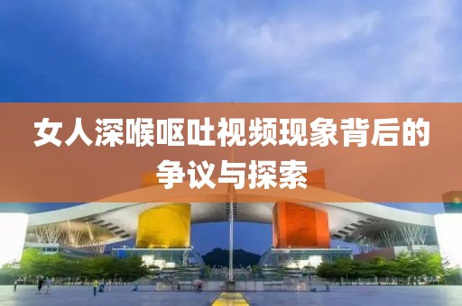 女人深喉呕吐视频现象背后的争议与探索