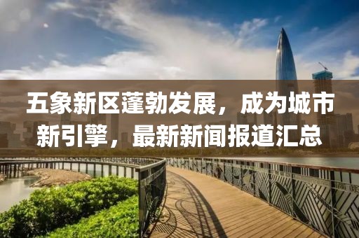 五象新区蓬勃发展，成为城市新引擎，最新新闻报道汇总