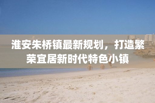 淮安朱桥镇最新规划，打造繁荣宜居新时代特色小镇