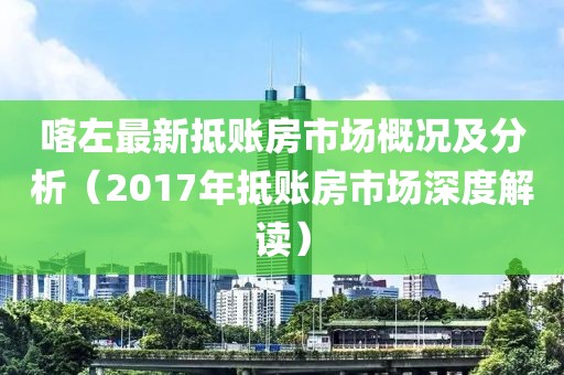 喀左最新抵账房市场概况及分析（2017年抵账房市场深度解读）