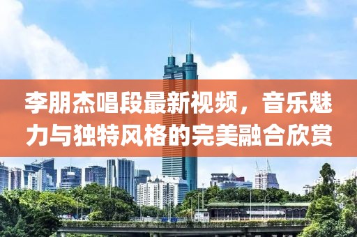 李朋杰唱段最新视频，音乐魅力与独特风格的完美融合欣赏