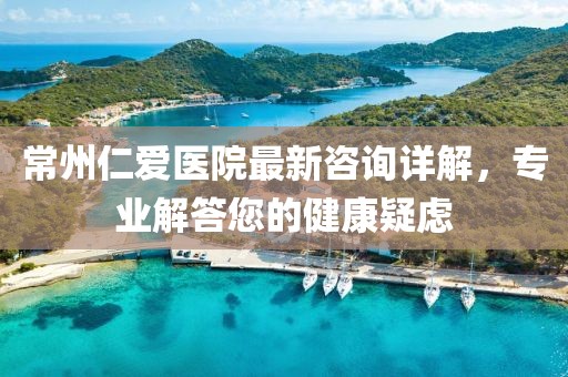 常州仁爱医院最新咨询详解，专业解答您的健康疑虑