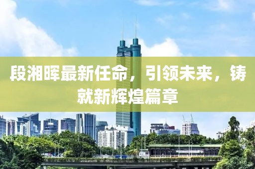 段湘晖最新任命，引领未来，铸就新辉煌篇章