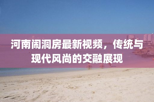 河南闹洞房最新视频，传统与现代风尚的交融展现