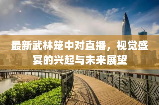 最新武林笼中对直播，视觉盛宴的兴起与未来展望