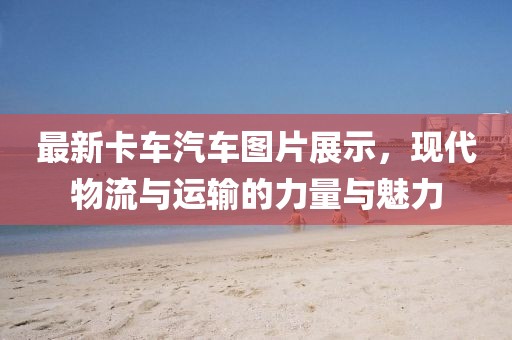 最新卡车汽车图片展示，现代物流与运输的力量与魅力