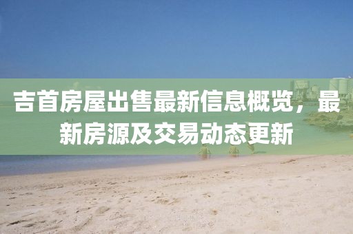 吉首房屋出售最新信息概览，最新房源及交易动态更新