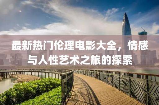 最新热门伦理电影大全，情感与人性艺术之旅的探索