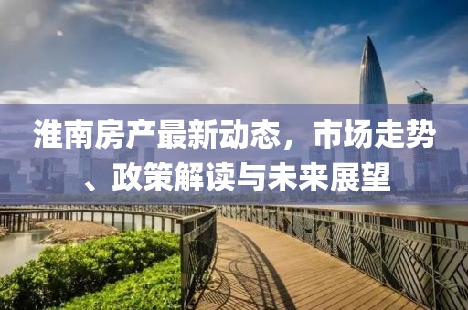 淮南房产最新动态，市场走势、政策解读与未来展望