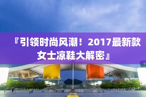 『引领时尚风潮！2017最新款女士凉鞋大解密』