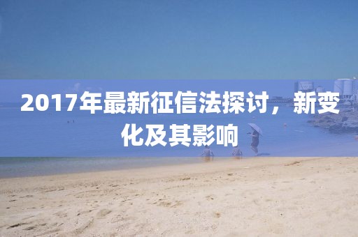 2017年最新征信法探讨，新变化及其影响