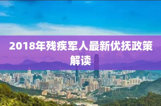 2018年残疾军人最新优抚政策解读