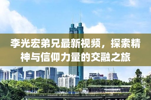 李光宏弟兄最新视频，探索精神与信仰力量的交融之旅