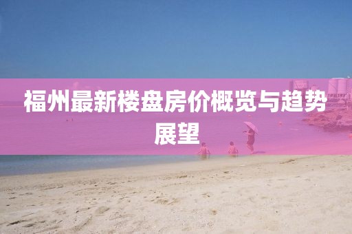 福州最新楼盘房价概览与趋势展望