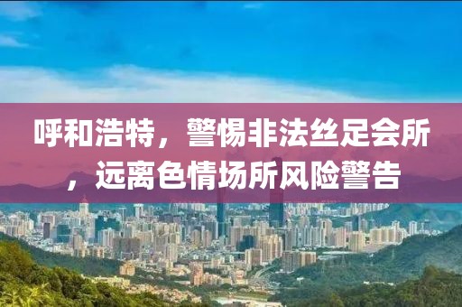 呼和浩特，警惕非法丝足会所，远离色情场所风险警告