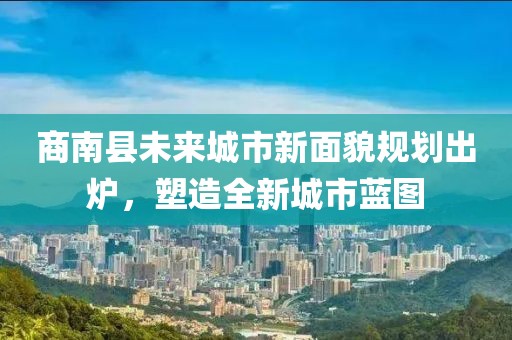 商南县未来城市新面貌规划出炉，塑造全新城市蓝图