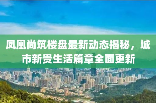 凤凰尚筑楼盘最新动态揭秘，城市新贵生活篇章全面更新