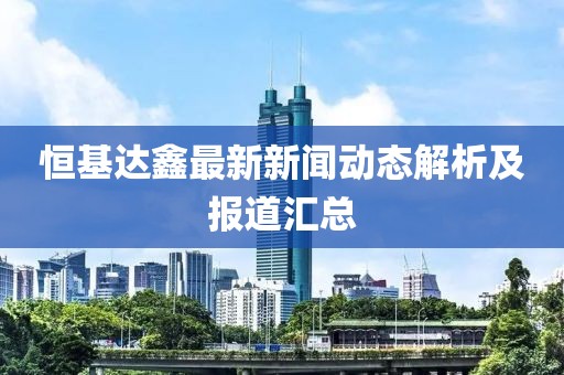 恒基达鑫最新新闻动态解析及报道汇总