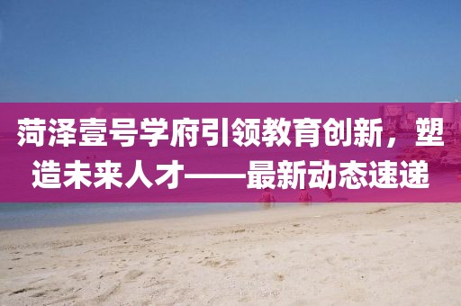 菏泽壹号学府引领教育创新，塑造未来人才——最新动态速递