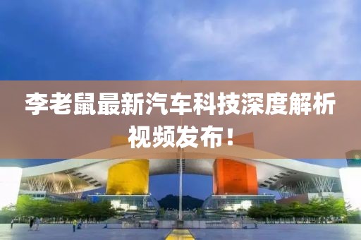 李老鼠最新汽车科技深度解析视频发布！