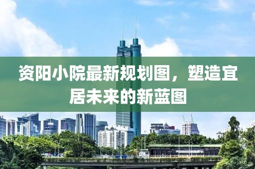 资阳小院最新规划图，塑造宜居未来的新蓝图