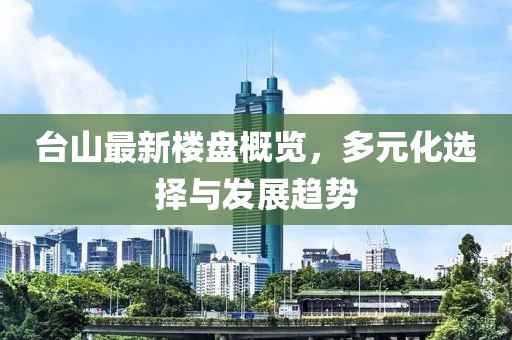 台山最新楼盘概览，多元化选择与发展趋势