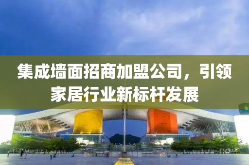 集成墙面招商加盟公司，引领家居行业新标杆发展