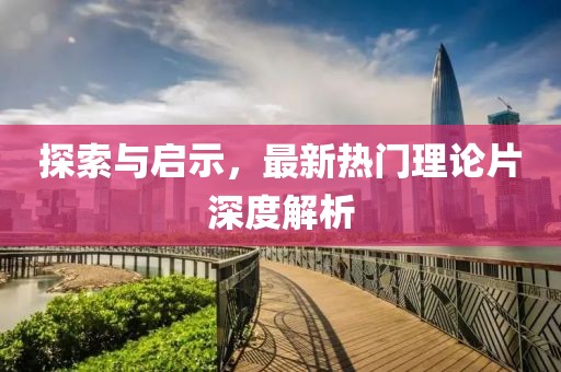 探索与启示，最新热门理论片深度解析